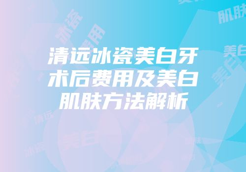 清远冰瓷美白牙术后费用及美白肌肤方法解析