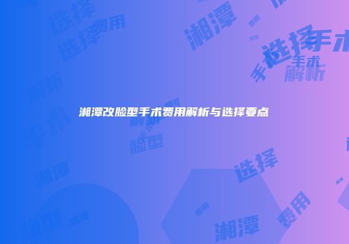 湘潭改脸型手术费用解析与选择要点