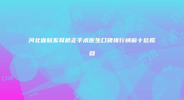 河北省贴发耳矫正手术医生口碑排行榜前十位揭晓