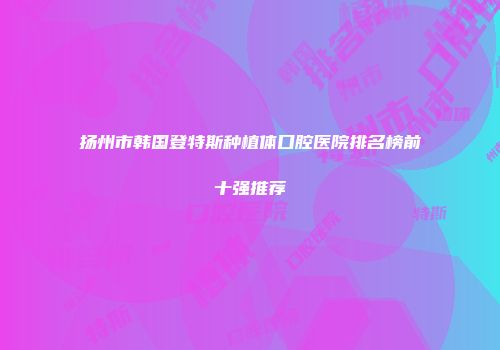 扬州市韩国登特斯种植体口腔医院排名榜前十强推荐