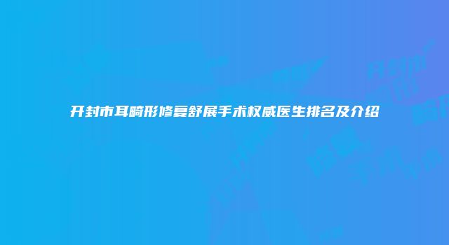开封市耳畸形修复舒展手术权威医生排名及介绍