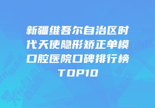新疆维吾尔自治区时代天使隐形矫正单模口腔医院口碑排行榜TOP10