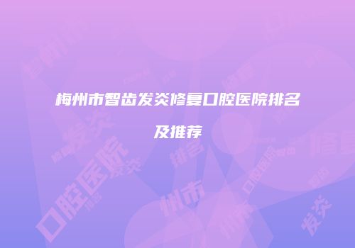 梅州市智齿发炎修复口腔医院排名及推荐