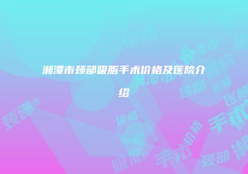 湘潭市颈部吸脂手术价格及医院介绍