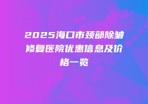 2025海口市颈部除皱修复医院优惠信息及价格一览