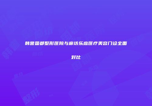 韩誉国都整形医院与廊坊乐庭医疗美容门诊全面对比