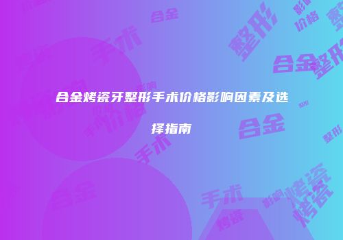 合金烤瓷牙整形手术价格影响因素及选择指南