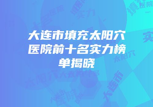 大连市填充太阳穴医院前十名实力榜单揭晓