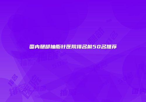 国内腿部抽脂针医院排名前50名推荐