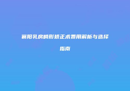 襄阳乳房畸形矫正术费用解析与选择指南