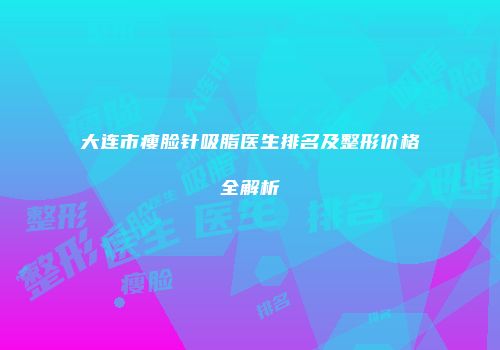 大连市瘦脸针吸脂医生排名及整形价格全解析