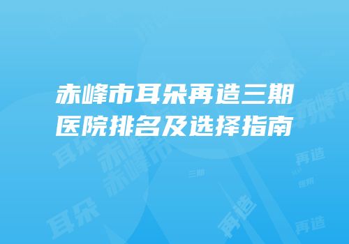赤峰市耳朵再造三期医院排名及选择指南