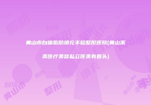 黄山市自体脂肪填充丰脸整形医院(黄山禾美医疗美容私立医美有看头)