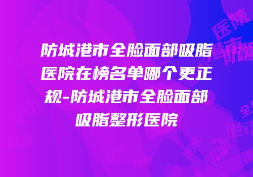 防城港市全脸面部吸脂医院在榜名单哪个更正规-防城港市全脸面部吸脂整形医院
