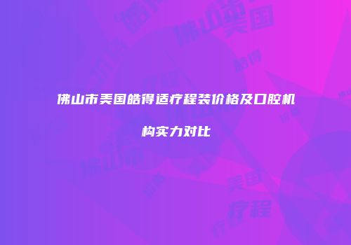 佛山市美国皓得适疗程装价格及口腔机构实力对比