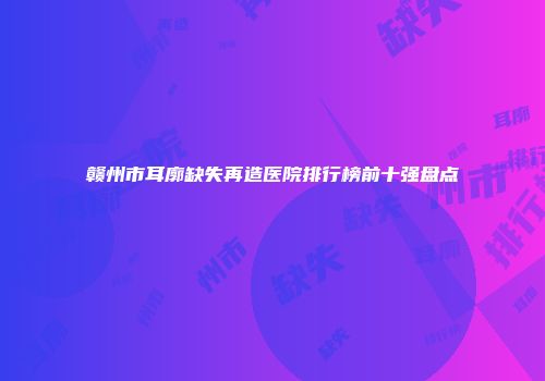 赣州市耳廓缺失再造医院排行榜前十强盘点