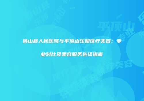 鲁山县人民医院与平顶山乐妍医疗美容：专业对比及美容服务选择指南