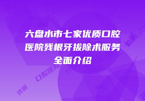 六盘水市七家优质口腔医院残根牙拔除术服务全面介绍