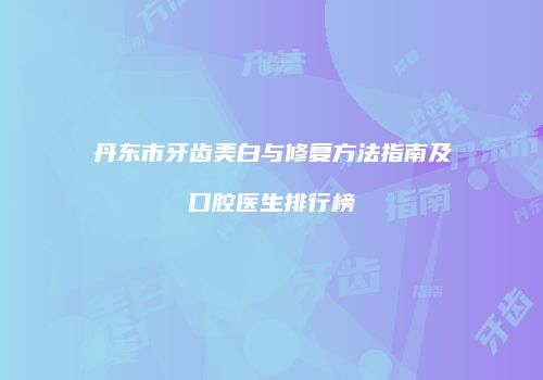 丹东市牙齿美白与修复方法指南及口腔医生排行榜