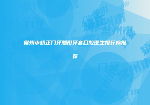 常州市矫正门牙隐形牙套口腔医生排行榜推荐