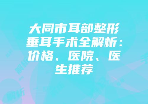 大同市耳部整形垂耳手术全解析：价格、医院、医生推荐
