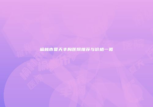榆林市夏天丰胸医院推荐与价格一览
