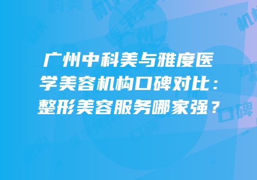 广州中科美与雅度医学美容机构口碑对比：整形美容服务哪家强？