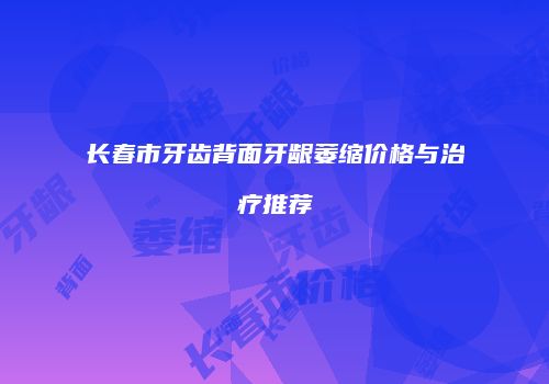 长春市牙齿背面牙龈萎缩价格与治疗推荐