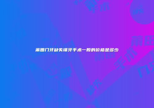 莆田门牙缺失镶牙手术一般的价格是多少