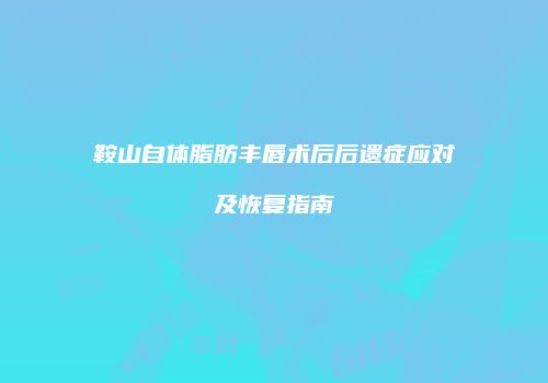 鞍山自体脂肪丰唇术后后遗症应对及恢复指南