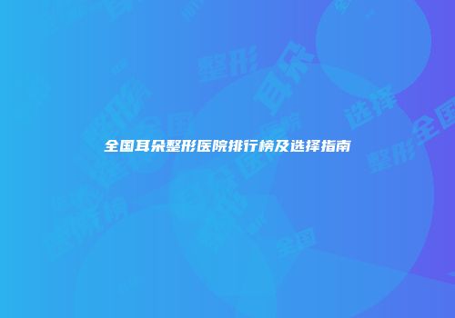 全国耳朵整形医院排行榜及选择指南