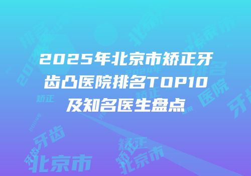 2025年北京市矫正牙齿凸医院排名TOP10及知名医生盘点