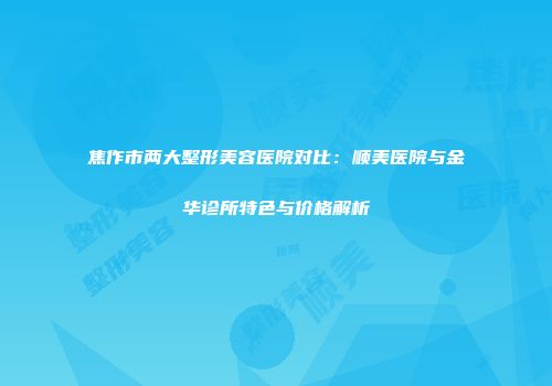 焦作市两大整形美容医院对比：顺美医院与金华诊所特色与价格解析