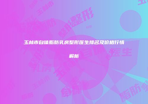 玉林市自体脂肪乳房整形医生排名及价格行情解析