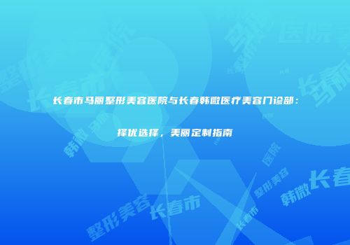 长春市马丽整形美容医院与长春韩微医疗美容门诊部：择优选择，美丽定制指南