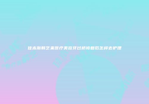 佳木斯韩艺来医疗美容牙过桥修复后怎样去护理