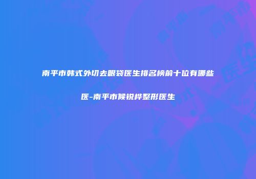 南平市韩式外切去眼袋医生排名榜前十位有哪些医-南平市候锐桦整形医生