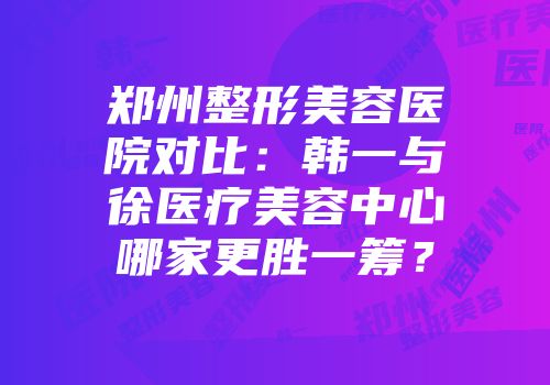 郑州整形美容医院对比：韩一与徐医疗美容中心哪家更胜一筹？