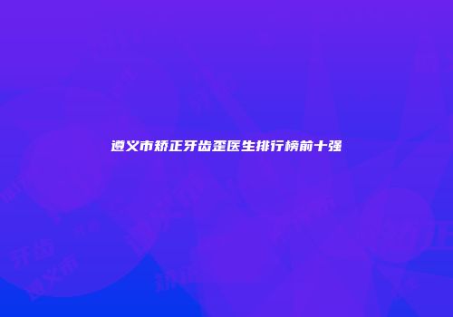 遵义市矫正牙齿歪医生排行榜前十强