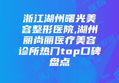 浙江湖州曙光美容整形医院,湖州丽尚丽医疗美容诊所热门top口碑盘点