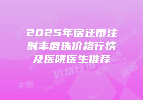 2025年宿迁市注射丰唇珠价格行情及医院医生推荐