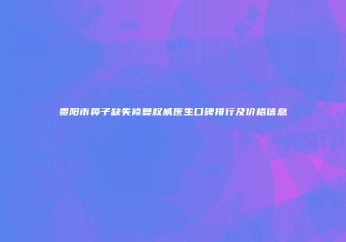 贵阳市鼻子缺失修复权威医生口碑排行及价格信息