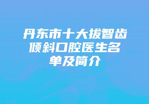 丹东市十大拔智齿倾斜口腔医生名单及简介