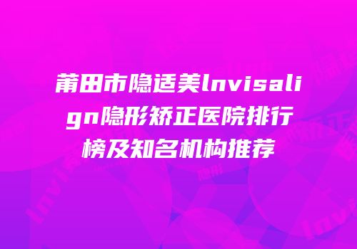 莆田市隐适美lnvisalign隐形矫正医院排行榜及知名机构推荐