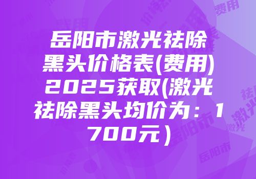 岳阳市激光祛除黑头价格表(费用)2025获取(激光祛除黑头均价为：1700元）