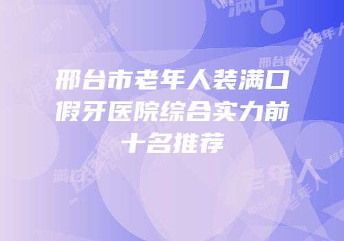 邢台市老年人装满口假牙医院综合实力前十名推荐
