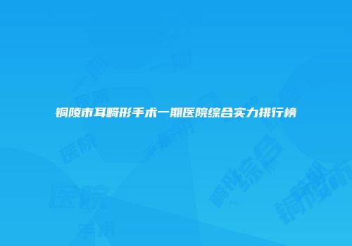 铜陵市耳畸形手术一期医院综合实力排行榜