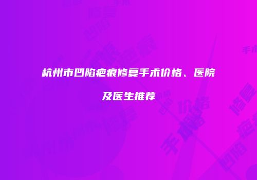 杭州市凹陷疤痕修复手术价格、医院及医生推荐