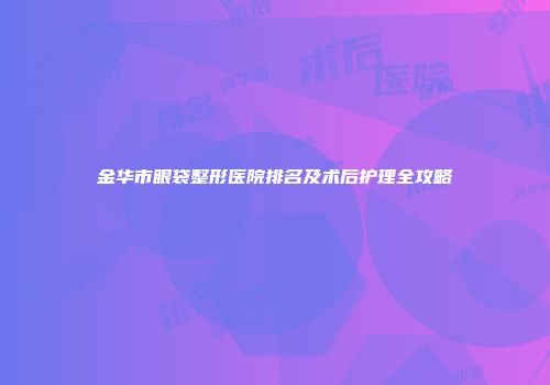 金华市眼袋整形医院排名及术后护理全攻略