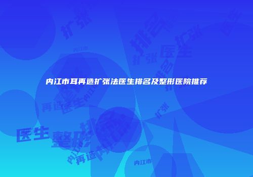 内江市耳再造扩张法医生排名及整形医院推荐